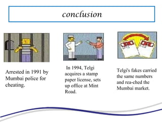 Arrested in 1991 by
Mumbai police for
cheating.
In 1994, Telgi
acquires a stamp
paper license, sets
up office at Mint
Road.
Telgi's fakes carried
the same numbers
and rea-ched the
Mumbai market.
conclusion
 
