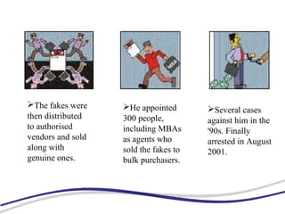 The fakes were
then distributed
to authorised
vendors and sold
along with
genuine ones.
He appointed
300 people,
including MBAs
as agents who
sold the fakes to
bulk purchasers.
Several cases
against him in the
'90s. Finally
arrested in August
2001.
 