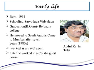Early life
 Born- 1961
 Schooling-Sarvodaya Vidyalaya
 Graduation(B.Com)- Belgaum
college
 He moved to Saudi Arabia. Came
to Mumbai after seven
years (1980s)
 worked as a travel agent.
 Later he worked in a Colaba guest
house.
Abdul Karim
Telgi
 
