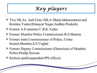  Two MLAs- Anil Gote (MLA Dhule,Maharashtra) and
Krishna Yadav(Himayat Nagar,Andhra Pradesh)
 Former A.P.minister C.B.K.Yadav
 Former Mumbai Police Commissioner R.S.Sharma
 Former Joint Commissioner of Police, Crime
branch,Mumbai,S.S.Vaghal
 Former Deputy Commissioner (Detection) of Mumbai
Police,Pradip Sawant.
 Kishore patil(suspended IPS officer)
Key players
 