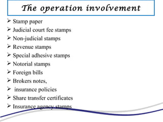  Stamp paper
 Judicial court fee stamps
 Non-judicial stamps
 Revenue stamps
 Special adhesive stamps
 Notorial stamps
 Foreign bills
 Brokers notes,
 insurance policies
 Share transfer certificates
 Insurance agency stamps
The operation involvement
 