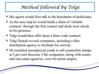  His agents would first talk to the henchmen of politicians.
 As the next step he would build a chain of ‘reliable
contacts’ through the first contact and deals were struck
in his presence.
 Telgi would then offer them a State wide contract.
 Telgi floated several companies, including a film
distribution agency to facilitate his activity.
 He recruited unemployed youth to sell counterfeit stamps
at 2 per cent discount. Chit companies, along with courts
and real estate agencies, were his prime targets.
Method followed by Telgi
 