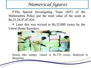 The Special Investigating Team (SIT) of the
Maharashtra Police put the total value of the scam at
Rs.21,28,47,07,824.
 Later this was revised to Rs.32,000 crores by the
Union Home Secretary.
Seized fake stamps, valued at Rs.170 crores, displayed in
Bangalore.
Numerical figures
 