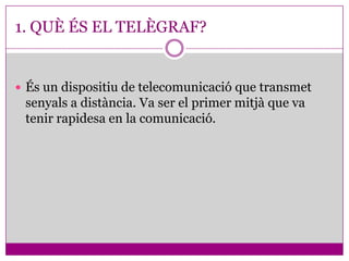 1. QUÈ ÉS EL TELÈGRAF?


 És un dispositiu de telecomunicació que transmet
 senyals a distància. Va ser el primer mitjà que va
 tenir rapidesa en la comunicació.
 