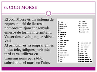 6. CODI MORSE

El codi Morse és un sistema de
representació de lletres i
nombres mitjançant senyals
emesos de forma intermitent.
Va ser desenvolupat per Alfred
Vail.
Al principi, es va emprar en les
línies telegràfiques però més
tard es va utilitzar en
transmissions per ràdio,
sobretot en el mar i en l'aire.
 