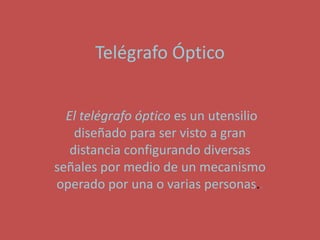 Telégrafo Óptico


  El telégrafo óptico es un utensilio
    diseñado para ser visto a gran
   distancia configurando diversas
señales por medio de un mecanismo
operado por una o varias personas..
 