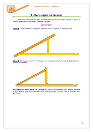 Estudante : Ernandes A. dos Santos 
13 
‘ 
4 - Construção da Empena 
A Empena é também uma peça estratégica da tesoura, serve para segurar as terças e deve ficar bem encaixada entre o Pendural e a Linha. COMO FAZER? Etapa 1: Coloque a Linha e o Pendural sobre a Empena e marque as linhas de corte: Etapa 2: Confira se o corte foi bem feito para um encaixe perfeito, tanto no lado da Linha como no lado do Pendural: CUIDADOS NA MONTAGEM DA EMPENA: Os ventos podem exercer uma pressão negativa e tentar levantar o telhado. Então a Empena deve ser presa à Linha por meio de Grampos com parafusos.  