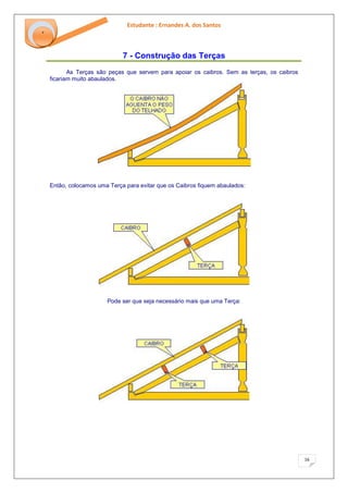 Estudante : Ernandes A. dos Santos 
16 
‘ 
7 - Construção das Terças 
As Terças são peças que servem para apoiar os caibros. Sem as terças, os caibros ficariam muito abaulados. Então, colocamos uma Terça para evitar que os Caibros fiquem abaulados: Pode ser que seja necessário mais que uma Terça:  