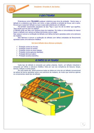 Estudante : Ernandes A. dos Santos 
2 
‘ 
O QUE É TELHADO 
Entende-se como TELHADO qualquer cobertura que sirva de proteção. Numa casa, o telhado é a cobertura que fecha, por cima, a casa, evitando a entrada de chuva, sol e vento. Diz-se que a casa tem telhado ou que a casa está coberta por um telhado. Há também expressões populares do tipo "faço o que me dá na telha" que significa, "faço aquilo que me vem na cabeça". O telhado pode ser feito com diversos tipos de materiais. Os índios e comunidades do interior fazem o telhado com ramos ou folhas de árvores como o sapé. Nas casas é comum a confecção do telhado com telhas de barro apoiadas sobre uma estrutura de madeira. Nas fábricas é comum a confecção do telhado com telhas onduladas de fibrocimento apoiadas sobre uma estrutura metálica. Um bom telhado deve oferecer proteção: 
 Proteção contra as chuvas; 
 Proteção contra os ventos; 
 Proteção contra os raios solares; 
 Proteção contra gatunos (ladrões); 
 Proteção térmica (calor); 
 Proteção acústica (barulho). 
AS PARTES DE UM TELHADO 
Cada tipo de telhado é composto por partes próprias. Assim, um telhado industrial é composto por telhas e estrutura metálica. Esta por sua vez compõe-se de tesoura, terças, banzos, treliças e outras peças. No caso deste site, desenvolvemos todas as idéias em cima de um telhado convencional de telhas de barros apoiadas sobre uma estrutura de madeira, de modo que veremos apenas os componentes deste tipo de telhado.  