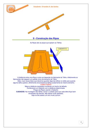 Estudante : Ernandes A. dos Santos 
21 
‘ 
9 - Construção das Ripas 
As Ripas são as peças que apóiam as Telhas. A distância entre uma Ripa e outra vai depender do fabricante da Telha. infelizmente os fabricantes não seguem um padrão único de tamanho de Telha. Aliás, é por causa disso que devemos guardar algumas telhas no sótão pois quando alguma telha quebrar, dificilmente encontraremos telhas exatamente do mesmo tamanho. COMO FAZER? Meça a distância necessária montando um trecho de telhado. Confeccione um Gabarito com a distância determinada. Pregue as Ripas usando o Gabarito. CUIDADOS: Na montagem das telhas, tomar o cuidado para que cada telha fique bem encaixada nas demais. Não deixar muito apertado. Veja na foto abaixo um erro muito comum:  