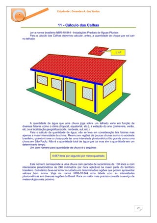 Estudante : Ernandes A. dos Santos 
24 
‘ 
11 - Cálculo das Calhas 
Ler a norma brasileira NBR-10.844 - Instalações Prediais de Águas Pluviais Para o cálculo das Calhas devemos calcular, antes, a quantidade de chuva que vai cair no telhado. A quantidade de água que uma chuva joga sobre um telhado varia em função de diversos fatores como o clima (tropical, equatorial, etc.), a estação do ano (primavera, verão, etc.) e a localização geográfica (norte, nordeste, sul, etc.). Para o cálculo da quantidade de água, não se leva em consideração tais fatores mas apenas a maior intensidade da chuva. Mesmo em regiões de poucas chuvas como no nordeste brasileiro, quando chove a chuva pode ter uma intensiade pluviométrica tão grande como uma chuva em São Paulo. Não é a quantidade total de água que cai mas sim a quantidade em um determinado tempo. Um bom número para quantidade de chuva é o seguinte: 0,067 litros por segundo por metro quadrado 
Este número corresponde a uma chuva com período de recorrência de 100 anos e com intensidade pluviométrica de 240 milímetros por hora aplicável na maior parte do território brasileiro. Entretanto deve-se tomar o cuidado em determinadas regiões que podem apresentar valores bem acima. Veja na norma NBR-10.844 uma tabela com as intensidades pluviométricas em diversas regiões do Brasil. Para um valor mais preciso consulte o serviço de meteorologia mais próximo.  
