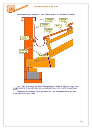 Estudante : Ernandes A. dos Santos 
29 
‘ 
Sua instalação se faz apoiando as abas sofre sarrafos conforme o desenho seguinte: Eng.o Civil : Ernandes A. dos Santos Deve-se tomar o cuidado da telha não invadir muito a seção da calha. É necessário fazer a manutenção periódica, removendo folhas e galhos de árvores. O caimento da calha deve ser de pelo menos 2%. Com um caimento menor que isso, começa a acumular terra e areia.  