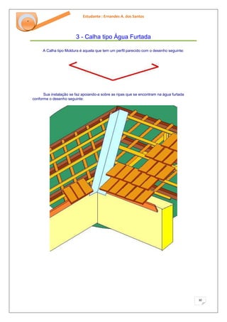 Estudante : Ernandes A. dos Santos 
30 
‘ 
3 - Calha tipo Água Furtada 
A Calha tipo Moldura é aquela que tem um perfil parecido com o desenho seguinte: Sua instalação se faz apoiando-a sobre as ripas que se encontram na água furtada conforme o desenho seguinte:  