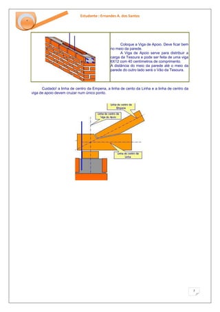Estudante : Ernandes A. dos Santos 
7 
‘ 
Coloque a Viga de Apoio. Deve ficar bem no meio da parede. A Viga de Apoio serve para distribuir a carga da Tesoura e pode ser feita de uma viga 6X12 com 40 centímetros de comprimento. A distância do meio da parede até o meio da parede do outro lado será o Vão da Tesoura. 
Cuidado! a linha de centro da Empena, a linha de cento da Linha e a linha de centro da viga de apoio devem cruzar num único ponto.  