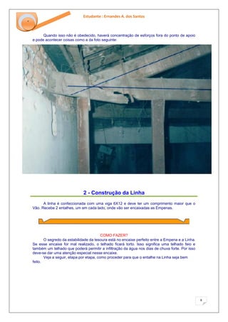 Estudante : Ernandes A. dos Santos 
8 
‘ 
Quando isso não é obedecido, haverá concentração de esforços fora do ponto de apoio e pode acontecer coisas como a da foto seguinte: 
2 - Construção da Linha 
A linha é confeccionada com uma viga 6X12 e deve ter um comprimento maior que o Vão. Recebe 2 entalhes, um em cada lado, onde vão ser encaixadas as Empenas. COMO FAZER? O segredo da estabilidade da tesoura está no encaixe perfeito entre a Empena e a Linha. Se esse encaixe for mal realizado, o telhado ficará torto. Isso significa uma telhado feio e também um telhado que poderá permitir a infiltração da água nos dias de chuva forte. Por isso deve-se dar uma atenção especial nesse encaixe. Veja a seguir, etapa por etapa, como proceder para que o entalhe na Linha seja bem feito.  