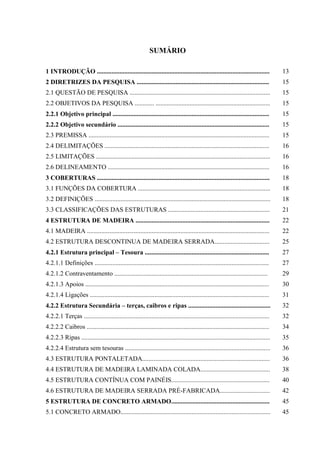 SUMÁRIO
1 INTRODUÇÃO ........................................................................................................... 13
2 DIRETRIZES DA PESQUISA .................................................................................. 15
2.1 QUESTÃO DE PESQUISA ....................................................................................... 15
2.2 OBJETIVOS DA PESQUISA ............ ....................................................................... 15
2.2.1 Objetivo principal ................................................................................................. 15
2.2.2 Objetivo secundário .............................................................................................. 15
2.3 PREMISSA ................................................................................................................ 15
2.4 DELIMITAÇÕES ...................................................................................................... 16
2.5 LIMITAÇÕES ............................................................................................................ 16
2.6 DELINEAMENTO .................................................................................................... 16
3 COBERTURAS ........................................................................................................... 18
3.1 FUNÇÕES DA COBERTURA .................................................................................. 18
3.2 DEFINIÇÕES ............................................................................................................. 18
3.3 CLASSIFICAÇÕES DAS ESTRUTURAS ............................................................... 21
4 ESTRUTURA DE MADEIRA ................................................................................... 22
4.1 MADEIRA ................................................................................................................. 22
4.2 ESTRUTURA DESCONTINUA DE MADEIRA SERRADA.................................. 25
4.2.1 Estrutura principal – Tesoura ............................................................................. 27
4.2.1.1 Definições ............................................................................................................ 27
4.2.1.2 Contraventamento ............................................................................................... 29
4.2.1.3 Apoios .................................................................................................................. 30
4.2.1.4 Ligações ............................................................................................................... 31
4.2.2 Estrutura Secundária – terças, caibros e ripas ................................................... 32
4.2.2.1 Terças ................................................................................................................... 32
4.2.2.2 Caibros ................................................................................................................. 34
4.2.2.3 Ripas ..................................................................................................................... 35
4.2.2.4 Estrutura sem tesouras .......................................................................................... 36
4.3 ESTRUTURA PONTALETADA............................................................................... 36
4.4 ESTRUTURA DE MADEIRA LAMINADA COLADA........................................... 38
4.5 ESTRUTURA CONTÍNUA COM PAINÉIS............................................................. 40
4.6 ESTRUTURA DE MADEIRA SERRADA PRÉ-FABRICADA............................... 42
5 ESTRUTURA DE CONCRETO ARMADO............................................................. 45
5.1 CONCRETO ARMADO............................................................................................. 45
 