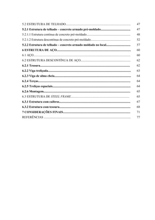 5.2 ESTRUTURA DE TELHADO................................................................................... 47
5.2.1 Estrutura de telhado – concreto armado pré-moldado...................................... 47
5.2.1.1 Estrutura contínua de concreto pré-moldado........................................................ 48
5.2.1.2 Estrutura descontínua de concreto pré-moldado................................................... 52
5.2.2 Estrutura de telhado – concreto armado moldado no local............................... 57
6 ESTRUTURA DE AÇO............................................................................................... 60
6.1 AÇO............................................................................................................................ 60
6.2 ESTRUTURA DESCONTÍNUA DE AÇO................................................................ 62
6.2.1 Tesoura................................................................................................................... 62
6.2.2 Viga treliçada.......................................................................................................... 63
6.2.3 Viga de alma cheia.................................................................................................. 64
6.2.4 Terças...................................................................................................................... 64
6.2.5 Treliças espaciais.................................................................................................... 64
6.2.6 Montagem............................................................................................................... 65
6.3 ESTRUTURA DE STEEL FRAME........................................................................... 65
6.3.1 Estrutura com caibros........................................................................................... 67
6.3.2 Estrutura com tesoura........................................................................................... 68
7 CONSIDERAÇÕES FINAIS...................................................................................... 71
REFERÊNCIAS ............................................................................................................... 77
 