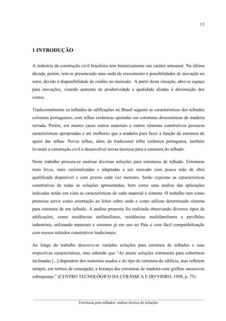 13
__________________________________________________________________________________________
Estruturas para telhados: análise técnica de soluções
1 INTRODUÇÃO
A indústria da construção civil brasileira tem historicamente um caráter artesanal. Na última
década, porém, tem-se presenciado uma onda de crescimento e possibilidades de inovação no
setor, devido à disponibilidade de crédito no mercado. A partir desta situação, abre-se espaço
para inovações, visando aumento de produtividade e qualidade aliadas à diminuição dos
custos.
Tradicionalmente os telhados de edificações no Brasil seguem as características dos telhados
coloniais portugueses, com telhas cerâmicas apoiadas em estruturas descontínuas de madeira
serrada. Porém, em muitos casos outros materiais e outros sistemas construtivos possuem
características apropriadas e até melhores que a madeira para fazer a função de estrutura de
apoio das telhas. Novas telhas, além da tradicional telha cerâmica portuguesa, também
levaram a construção civil a desenvolver novas técnicas para a estrutura do telhado.
Neste trabalho procura-se analisar diversas soluções para estruturas de telhado. Estruturas
mais leves, mais racionalizadas e adaptadas a um mercado com pouca mão de obra
qualificada disponível e com prazos cada vez menores. Serão expostas as características
construtivas de todas as soluções apresentadas, bem como uma análise das aplicações
indicadas tendo em vista as características de cada material e sistema. O trabalho tem como
premissa servir como orientação ao leitor sobre onde e como utilizar determinado sistema
para estrutura de um telhado. A análise proposta foi realizada observando diversos tipos de
edificações, como residências unifamiliares, residências multifamiliares e pavilhões
industriais, utilizando materiais e sistemas já em uso no País e com fácil compatibilização
com nossos métodos construtivos tradicionais.
Ao longo do trabalho descreve-se variadas soluções para estrutura de telhados e suas
respectivas características, mas sabendo que “As atuais soluções estruturais para coberturas
inclinadas [...] dependem dos materiais usados e do tipo de estrutura do edifício, mas refletem
sempre, em termos de concepção, a herança das estruturas de madeira com grelhas sucessivas
sobrepostas.” (CENTRO TECNOLÓGICO DA CERÂMICA E DO VIDRO, 1998, p. 75).
 