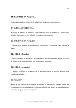 15
__________________________________________________________________________________________
Estruturas para telhados: análise técnica de soluções
2 DIRETRIZES DA PESQUISA
As diretrizes para desenvolvimento do trabalho são descritas nos próximos itens.
2.1 QUESTÃO DE PESQUISA
A questão de pesquisa do trabalho é: para as soluções técnicas descritas para estruturas de
telhados, quais suas principais aplicações, vantagens e desvantagens?
2.2 OBJETIVOS DA PESQUISA
Os objetivos da pesquisa estão classificados em principal e secundários e são descritos a
seguir.
2.2.1 Objetivo Principal
O objetivo principal do trabalho é a apresentação das principais aplicações para as estruturas
de telhado apresentadas, indicando suas vantagens e desvantagens.
2.2.2 Objetivo secundário
O objetivo secundário é a identificação e descrição técnica de soluções técnicas para
estruturas de telhados.
2.3 PREMISSA
Apesar do uso tradicional da estrutura descontínua de madeira para telhados, devem ser
estudadas outras soluções para essas estruturas de telhados, que possam ser mais adequadas e
mais eficientes para determinados projetos.
 