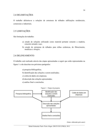 16
__________________________________________________________________________________________
Rafael Schneider Flach. Porto Alegre: DECIV/EE/UFRGS, 2012
2.4 DELIMITAÇÕES
O trabalho delimita-se a soluções de estruturas de telhados edificações residenciais,
comerciais e industriais.
2.5 LIMITAÇÕES
São limitações do trabalho:
a) estudo de soluções utilizando como material portante somente a madeira,
concreto armado e aço;
b) estudo de estruturas de telhados para telhas cerâmicas, de fibrocimento,
metálicas e shingles.
2.6 DELINEAMENTO
O trabalho será realizado através das etapas apresentadas a seguir que estão representadas na
figura 1 e são descritas nos próximos parágrafos:
a) pesquisa bibliográfica;
b) identificação das soluções a serem analisadas;
c) coleta de dados em empresas;
d) descrição das soluções apresentadas;
e) análise final e conclusões.
Figura 1 – Etapas da pesquisa
(fonte: elaborado pelo autor)
 