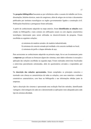 17
__________________________________________________________________________________________
Estruturas para telhados: análise técnica de soluções
Na pesquisa bibliográfica buscaram-se por referências sobre o assunto do trabalho em livros,
dissertações, boletins técnicos, anais de congressos, além de artigos em revistas e documentos
publicados por institutos tecnológicos ou órgãos governamentais ligados a construção civil.
Publicações brasileiras e portuguesas foram utilizadas.
A partir do conhecimento adquirido na etapa anterior, foram identificadas as soluções mais
citadas na bibliografia e mais comuns em edificações usuais ou com alguma característica
tecnológica interessante para serem utilizadas no desenvolvimento da pesquisa. Foram
escolhidas as seguintes soluções:
a) estruturas de madeira serrada e de madeira industrializada;
b) estruturas de concreto armado pré-moldado e de concreto moldado no local;
c) estruturas de perfis e chapas dobradas de aço;
Para acrescentar ao conhecimento adquirido na primeira etapa, fez-se um levantamento junto
a empresas que utilizam ou fornecem algum dos sistemas, mais dados referentes à execução e
aplicação das soluções escolhidas na segunda etapa. Foram realizadas entrevistas focalizadas
e entrevistas parcialmente estruturadas, além de questionários enviados e respondidos por
email.
Na descrição das soluções apresentadas, foram compilados os principais conceitos e
mostrado com clareza as características de todas as soluções, com seus materiais e métodos
construtivos característicos, com base na bibliografia e nas informações obtidas junto às
empresas.
Após a descrição dos sistemas é apresentada uma avaliação final dos métodos, identificando
vantagens e desvantagens de cada um e demonstrando as aplicações mais adequadas para cada
tipo de estrutura abordada.
 