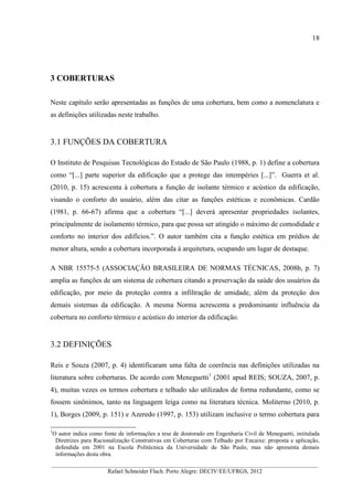 18
__________________________________________________________________________________________
Rafael Schneider Flach. Porto Alegre: DECIV/EE/UFRGS, 2012
3 COBERTURAS
Neste capítulo serão apresentadas as funções de uma cobertura, bem como a nomenclatura e
as definições utilizadas neste trabalho.
3.1 FUNÇÕES DA COBERTURA
O Instituto de Pesquisas Tecnológicas do Estado de São Paulo (1988, p. 1) define a cobertura
como “[...] parte superior da edificação que a protege das intempéries [...]”. Guerra et al.
(2010, p. 15) acrescenta à cobertura a função de isolante térmico e acústico da edificação,
visando o conforto do usuário, além das citar as funções estéticas e econômicas. Cardão
(1981, p. 66-67) afirma que a cobertura “[...] deverá apresentar propriedades isolantes,
principalmente de isolamento térmico, para que possa ser atingido o máximo de comodidade e
conforto no interior dos edifícios.”. O autor também cita a função estética em prédios de
menor altura, sendo a cobertura incorporada à arquitetura, ocupando um lugar de destaque.
A NBR 15575-5 (ASSOCIAÇÃO BRASILEIRA DE NORMAS TÉCNICAS, 2008b, p. 7)
amplia as funções de um sistema de cobertura citando a preservação da saúde dos usuários da
edificação, por meio da proteção contra a infiltração de umidade, além da proteção dos
demais sistemas da edificação. A mesma Norma acrescenta a predominante influência da
cobertura no conforto térmico e acústico do interior da edificação.
3.2 DEFINIÇÕES
Reis e Souza (2007, p. 4) identificaram uma falta de coerência nas definições utilizadas na
literatura sobre coberturas. De acordo com Meneguetti1
(2001 apud REIS; SOUZA, 2007, p.
4), muitas vezes os termos cobertura e telhado são utilizados de forma redundante, como se
fossem sinônimos, tanto na linguagem leiga como na literatura técnica. Moliterno (2010, p.
1), Borges (2009, p. 151) e Azeredo (1997, p. 153) utilizam inclusive o termo cobertura para
1
O autor indica como fonte de informações a tese de doutorado em Engenharia Civil de Meneguetti, intitulada
Diretrizes para Racionalização Construtivas em Coberturas com Telhado por Encaixe: proposta e aplicação,
defendida em 2001 na Escola Politécnica da Universidade de São Paulo, mas não apresenta demais
informações desta obra.
 
