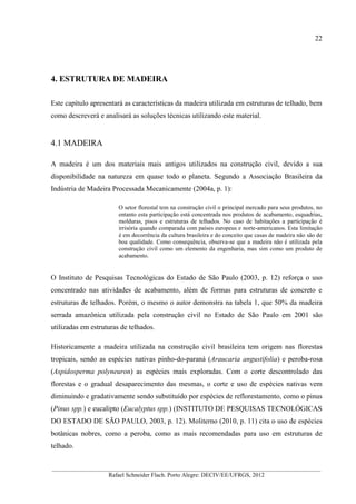 22
__________________________________________________________________________________________
Rafael Schneider Flach. Porto Alegre: DECIV/EE/UFRGS, 2012
4. ESTRUTURA DE MADEIRA
Este capítulo apresentará as características da madeira utilizada em estruturas de telhado, bem
como descreverá e analisará as soluções técnicas utilizando este material.
4.1 MADEIRA
A madeira é um dos materiais mais antigos utilizados na construção civil, devido a sua
disponibilidade na natureza em quase todo o planeta. Segundo a Associação Brasileira da
Indústria de Madeira Processada Mecanicamente (2004a, p. 1):
O setor florestal tem na construção civil o principal mercado para seus produtos, no
entanto esta participação está concentrada nos produtos de acabamento, esquadrias,
molduras, pisos e estruturas de telhados. No caso de habitações a participação é
irrisória quando comparada com países europeus e norte-americanos. Esta limitação
é em decorrência da cultura brasileira e do conceito que casas de madeira não são de
boa qualidade. Como consequência, observa-se que a madeira não é utilizada pela
construção civil como um elemento da engenharia, mas sim como um produto de
acabamento.
O Instituto de Pesquisas Tecnológicas do Estado de São Paulo (2003, p. 12) reforça o uso
concentrado nas atividades de acabamento, além de formas para estruturas de concreto e
estruturas de telhados. Porém, o mesmo o autor demonstra na tabela 1, que 50% da madeira
serrada amazônica utilizada pela construção civil no Estado de São Paulo em 2001 são
utilizadas em estruturas de telhados.
Historicamente a madeira utilizada na construção civil brasileira tem origem nas florestas
tropicais, sendo as espécies nativas pinho-do-paraná (Araucaria angustifolia) e peroba-rosa
(Aspidosperma polyneuron) as espécies mais exploradas. Com o corte descontrolado das
florestas e o gradual desaparecimento das mesmas, o corte e uso de espécies nativas vem
diminuindo e gradativamente sendo substituído por espécies de reflorestamento, como o pinus
(Pinus spp.) e eucalipto (Eucalyptus spp.) (INSTITUTO DE PESQUISAS TECNOLÓGICAS
DO ESTADO DE SÃO PAULO, 2003, p. 12). Moliterno (2010, p. 11) cita o uso de espécies
botânicas nobres, como a peroba, como as mais recomendadas para uso em estruturas de
telhado.
 