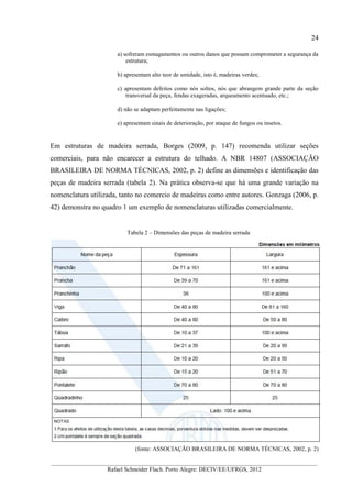 24
__________________________________________________________________________________________
Rafael Schneider Flach. Porto Alegre: DECIV/EE/UFRGS, 2012
a) sofreram esmagamentos ou outros danos que possam comprometer a segurança da
estrutura;
b) apresentam alto teor de umidade, isto é, madeiras verdes;
c) apresentam defeitos como nós soltos, nós que abrangem grande parte da seção
transversal da peça, fendas exageradas, arqueamento acentuado, etc.;
d) não se adaptam perfeitamente nas ligações;
e) apresentam sinais de deterioração, por ataque de fungos ou insetos.
Em estruturas de madeira serrada, Borges (2009, p. 147) recomenda utilizar seções
comerciais, para não encarecer a estrutura do telhado. A NBR 14807 (ASSOCIAÇÃO
BRASILEIRA DE NORMA TÉCNICAS, 2002, p. 2) define as dimensões e identificação das
peças de madeira serrada (tabela 2). Na prática observa-se que há uma grande variação na
nomenclatura utilizada, tanto no comercio de madeiras como entre autores. Gonzaga (2006, p.
42) demonstra no quadro 1 um exemplo de nomenclaturas utilizadas comercialmente.
Tabela 2 – Dimensões das peças de madeira serrada
(fonte: ASSOCIAÇÃO BRASILEIRA DE NORMA TÉCNICAS, 2002, p. 2)
 