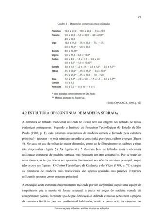 25
__________________________________________________________________________________________
Estruturas para telhados: análise técnica de soluções
Quadro 1 – Dimensões comerciais mais utilizadas
(fonte: GONZAGA, 2006, p. 42)
4.2 ESTRUTURA DESCONTÍNUA DE MADEIRA SERRADA
A estrutura de telhado tradicional utilizada no Brasil tem sua origem nos telhado de telhas
cerâmicas portuguesas. Segundo o Instituto de Pesquisas Tecnológicas do Estado de São
Paulo (1988, p. 1), esta estrutura descontinua de madeira serrada é formada pela estrutura
principal – tesouras – e pela estrutura secundária constituída por ripas, caibros e terças (figura
4). No caso de uso de telhas de maior dimensão, como as de fibrocimento os caibros e ripas
são dispensados (figura 5). As figuras 4 e 5 ilustram bem os telhados mais tradicionais
utilizando estruturas de madeira serrada, mas possuem um erro construtivo. Por se tratar de
uma tesoura, as terças devem ser apoiadas diretamente nos nós da estrutura principal, o que
não ocorre nas figuras. O Centro Tecnológico da Cerâmica e do Vidro (1998, p. 76) cita que
as estruturas de madeira mais tradicionais são apenas apoiadas nas paredes exteriores
utilizando tesouras como estrutura principal.
A execução desta estrutura é normalmente realizada por um carpinteiro ou por uma equipe de
carpinteiros que a monta de forma artesanal a partir de peças de madeira serrada de
comprimento padrão. Nenhum tipo de pré-fabricação é utilizada e muitas vezes nem o projeto
da estrutura foi feito por um profissional habilitado, sendo a construção da estrutura do
 