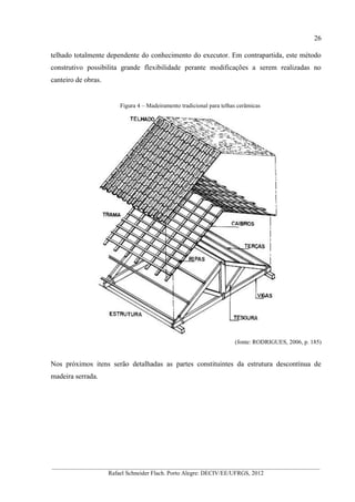 26
__________________________________________________________________________________________
Rafael Schneider Flach. Porto Alegre: DECIV/EE/UFRGS, 2012
telhado totalmente dependente do conhecimento do executor. Em contrapartida, este método
construtivo possibilita grande flexibilidade perante modificações a serem realizadas no
canteiro de obras.
Figura 4 – Madeiramento tradicional para telhas cerâmicas
(fonte: RODRIGUES, 2006, p. 185)
Nos próximos itens serão detalhadas as partes constituintes da estrutura descontínua de
madeira serrada.
 