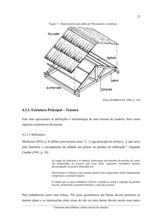 27
__________________________________________________________________________________________
Estruturas para telhados: análise técnica de soluções
Figura 5 – Madeiramento para telhas de fibrocimento e metálicas
(fonte: RODRIGUES, 2006, p. 185)
4.2.1. Estrutura Principal – Tesoura
Este item apresentará as definições e terminologia de uma tesoura de madeira, bem como
aspectos construtivos da mesma.
4.2.1.1 Definições
Moliterno (2010, p. 8) define uma tesoura como “[...] viga principal em treliça [...], que serve
para transferir o carregamento do telhado aos pilares ou paredes da edificação.”. Segundo
Cardão (1981, p. 18):
As cargas da cobertura e as naturais sobrecargas provenientes da pressão do vento,
são transmitidas às tesouras por meio deste vigamento secundário [trama],
descarregando em pontos chamados nós.
Desta forma os esforços a que estarão sujeitos seus componentes serão simplesmente
compressão e extensão [tração].
É vedado que as peças trabalhem à flexão, evitando-se assim o emprego de grandes
secções, diminuindo consideravelmente o custo das tesouras.
Para trabalharem como uma treliça, “Os eixos geométricos das barras devem pertencer ao
mesmo plano e as intersecções entre eixos de três ou mais barras devem ocorre num único
 