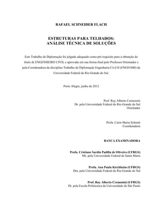 RAFAEL SCHNEIDER FLACH
ESTRUTURAS PARA TELHADOS:
ANÁLISE TÉCNICA DE SOLUÇÕES
Este Trabalho de Diplomação foi julgado adequado como pré-requisito para a obtenção do
título de ENGENHEIRO CIVIL e aprovado em sua forma final pelo Professor Orientador e
pela Coordenadora da disciplina Trabalho de Diplomação Engenharia Civil II (ENG01040) da
Universidade Federal do Rio Grande do Sul.
Porto Alegre, junho de 2012
Prof. Ruy Alberto Cremonini
Dr. pela Universidade Federal do Rio Grande do Sul
Orientador
Profa. Carin Maria Schmitt
Coordenadora
BANCA EXAMINADORA
Profa. Cristiane Sardin Padilla de Oliveira (UFRGS)
Me. pela Universidade Federal de Santa Maria
Profa. Ana Paula Kirchheim (UFRGS)
Dra. pela Universidade Federal do Rio Grande do Sul
Prof. Ruy Alberto Cremonini (UFRGS)
Dr. pela Escola Politécnica da Universidade de São Paulo
 
