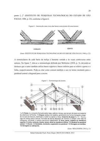 28
__________________________________________________________________________________________
Rafael Schneider Flach. Porto Alegre: DECIV/EE/UFRGS, 2012
ponto [...]” (INSTITUTO DE PESQUISAS TECNOLÓGICAS DO ESTADO DE SÃO
PAULO, 1988, p. 22), conforme a figura 6.
Figura 6 – Intersecção entre eixos das barras concorrentes de uma tesoura
(fonte: INSTITUTO DE PESQUISAS TECNOLÓGICAS DO ESTADO DE SÃO PAULO, 1988, p. 22)
A nomenclatura de cada barra da treliça é bastante variada e às vezes controversa entre
autores. Na figura 7, têm-se a terminologia definida por Moliterno (2010, p. 3), devendo-se
destacar que o autor também utiliza banzo superior e banzo inferior para se referir a perna e a
linha, respectivamente. Pode-se citar como comum também o uso no termo montante para o
pendural central e diagonal para a escora.
Figura 7 – Terminologia da tesoura
(fonte: MOLITERNO, 2010, p. 3)
 