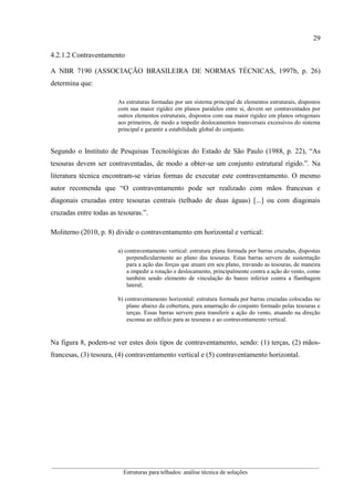 29
__________________________________________________________________________________________
Estruturas para telhados: análise técnica de soluções
4.2.1.2 Contraventamento
A NBR 7190 (ASSOCIAÇÃO BRASILEIRA DE NORMAS TÉCNICAS, 1997b, p. 26)
determina que:
As estruturas formadas por um sistema principal de elementos estruturais, dispostos
com sua maior rigidez em planos paralelos entre si, devem ser contraventados por
outros elementos estruturais, dispostos com sua maior rigidez em planos ortogonais
aos primeiros, de modo a impedir deslocamentos transversais excessivos do sistema
principal e garantir a estabilidade global do conjunto.
Segundo o Instituto de Pesquisas Tecnológicas do Estado de São Paulo (1988, p. 22), “As
tesouras devem ser contraventadas, de modo a obter-se um conjunto estrutural rígido.”. Na
literatura técnica encontram-se várias formas de executar este contraventamento. O mesmo
autor recomenda que “O contraventamento pode ser realizado com mãos francesas e
diagonais cruzadas entre tesouras centrais (telhado de duas águas) [...] ou com diagonais
cruzadas entre todas as tesouras.”.
Moliterno (2010, p. 8) divide o contraventamento em horizontal e vertical:
a) contraventamento vertical: estrutura plana formada por barras cruzadas, dispostas
perpendicularmente ao plano das tesouras. Estas barras servem de sustentação
para a ação das forças que atuam em seu plano, travando as tesouras, de maneira
a impedir a rotação e deslocamento, principalmente contra a ação do vento, como
também sendo elemento de vinculação do banzo inferior contra a flambagem
lateral;
b) contraventamento horizontal: estrutura formada por barras cruzadas colocadas no
plano abaixo da cobertura, para amarração do conjunto formado pelas tesouras e
terças. Essas barras servem para transferir a ação do vento, atuando na direção
esconsa ao edifício para as tesouras e ao contraventamento vertical.
Na figura 8, podem-se ver estes dois tipos de contraventamento, sendo: (1) terças, (2) mãos-
francesas, (3) tesoura, (4) contraventamento vertical e (5) contraventamento horizontal.
 