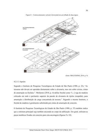 30
__________________________________________________________________________________________
Rafael Schneider Flach. Porto Alegre: DECIV/EE/UFRGS, 2012
Figura 8 – Contraventamento vertical e horizontal em um telhado de duas águas
(fonte: MOLITERNO, 2010, p. 9)
4.2.1.3 Apoios
Segundo o Instituto de Pesquisas Tecnológicas do Estado de São Paulo (1988, p. 22), “As
tesouras não devem ser apoiadas diretamente sobre a alvenaria, mas sim sobre coxins, cintas
de amarração ou frechais.”. Moliterno (2010, p. 4) define frechal como “[...] viga de madeira
colocada em todo o perímetro superior da parede de alvenaria de tijolos (respaldo), para
amarração e distribuição da carga concentrada da tesoura.”. Segundo o mesmo Instituto, o
frechal de madeira é geralmente substituído por cintas de amarração de concreto.
O Instituto de Pesquisas Tecnológicas do Estado de São Paulo (1988, p. 37) também indica
que a estrutura principal seja também ancorada no corpo da edificação. Em geral, utilizam-se
peças metálicas fixadas em concreto para esta ancoragem (figuras 9 e 10).
 
