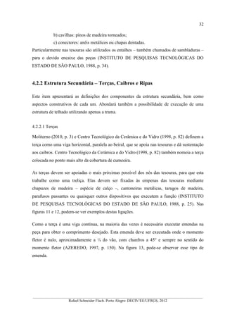 32
__________________________________________________________________________________________
Rafael Schneider Flach. Porto Alegre: DECIV/EE/UFRGS, 2012
b) cavilhas: pinos de madeira torneados;
c) conectores: anéis metálicos ou chapas dentadas.
Particularmente nas tesouras são utilizados os entalhes – também chamados de sambladuras –
para o devido encaixe das peças (INSTITUTO DE PESQUISAS TECNOLÓGICAS DO
ESTADO DE SÃO PAULO, 1988, p. 34).
4.2.2 Estrutura Secundária – Terças, Caibros e Ripas
Este item apresentará as definições dos componentes da estrutura secundária, bem como
aspectos construtivos de cada um. Abordará também a possibilidade de execução de uma
estrutura de telhado utilizando apenas a trama.
4.2.2.1 Terças
Moliterno (2010, p. 3) e Centro Tecnológico da Cerâmica e do Vidro (1998, p. 82) definem a
terça como uma viga horizontal, paralela ao beiral, que se apoia nas tesouras e dá sustentação
aos caibros. Centro Tecnológico da Cerâmica e do Vidro (1998, p. 82) também nomeia a terça
colocada no ponto mais alto da cobertura de cumeeira.
As terças devem ser apoiadas o mais próximas possível dos nós das tesouras, para que esta
trabalhe como uma treliça. Elas devem ser fixadas às empenas das tesouras mediante
chapuzes de madeira – espécie de calço –, cantoneiras metálicas, tarugos de madeira,
parafusos passantes ou quaisquer outros dispositivos que executem a função (INSTITUTO
DE PESQUISAS TECNOLÓGICAS DO ESTADO DE SÃO PAULO, 1988, p. 25). Nas
figuras 11 e 12, podem-se ver exemplos destas ligações.
Como a terça é uma viga contínua, na maioria das vezes é necessário executar emendas na
peça para obter o comprimento desejado. Esta emenda deve ser executada onde o momento
fletor é nulo, aproximadamente a ¼ do vão, com chanfros a 45° e sempre no sentido do
momento fletor (AZEREDO, 1997, p. 150). Na figura 13, pode-se observar esse tipo de
emenda.
 