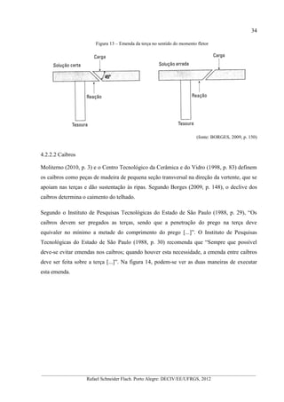 34
__________________________________________________________________________________________
Rafael Schneider Flach. Porto Alegre: DECIV/EE/UFRGS, 2012
Figura 13 – Emenda da terça no sentido do momento fletor
(fonte: BORGES, 2009, p. 150)
4.2.2.2 Caibros
Moliterno (2010, p. 3) e o Centro Tecnológico da Cerâmica e do Vidro (1998, p. 83) definem
os caibros como peças de madeira de pequena seção transversal na direção da vertente, que se
apoiam nas terças e dão sustentação às ripas. Segundo Borges (2009, p. 148), o declive dos
caibros determina o caimento do telhado.
Segundo o Instituto de Pesquisas Tecnológicas do Estado de São Paulo (1988, p. 29), “Os
caibros devem ser pregados as terças, sendo que a penetração do prego na terça deve
equivaler no mínimo a metade do comprimento do prego [...]”. O Instituto de Pesquisas
Tecnológicas do Estado de São Paulo (1988, p. 30) recomenda que “Sempre que possível
deve-se evitar emendas nos caibros; quando houver esta necessidade, a emenda entre caibros
deve ser feita sobre a terça [...]”. Na figura 14, podem-se ver as duas maneiras de executar
esta emenda.
 