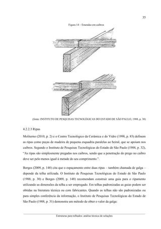 35
__________________________________________________________________________________________
Estruturas para telhados: análise técnica de soluções
Figura 14 – Emendas em caibros
(fonte: INSTITUTO DE PESQUISAS TECNOLÓGICAS DO ESTADO DE SÃO PAULO, 1988, p. 30)
4.2.2.3 Ripas
Moliterno (2010, p. 2) e o Centro Tecnológico da Cerâmica e do Vidro (1998, p. 83) definem
as ripas como peças de madeira de pequena esquadria paralelas ao beiral, que se apoiam nos
caibros. Segundo o Instituto de Pesquisas Tecnológicas do Estado de São Paulo (1988, p. 32),
“As ripas são simplesmente pregadas nos caibros, sendo que a penetração do prego no caibro
deve ser pelo menos igual à metade do seu comprimento.”.
Borges (2009, p. 148) cita que o espaçamento entre duas ripas – também chamada de galga –
depende da telha utilizada. O Instituto de Pesquisas Tecnológicas do Estado de São Paulo
(1988, p. 30) e Borges (2009, p. 148) recomendam construir uma guia para o ripamento
utilizando as dimensões da telha a ser empregado. Em telhas padronizadas as guias podem ser
obtidas na literatura técnica ou com fabricantes. Quando as telhas não são padronizadas ou
para simples conferência da informação, o Instituto de Pesquisas Tecnológicas do Estado de
São Paulo (1988, p. 31) demonstra um método de obter o valor da galga:
 