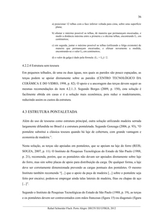 36
__________________________________________________________________________________________
Rafael Schneider Flach. Porto Alegre: DECIV/EE/UFRGS, 2012
a) posicionar 12 telhas com a face inferior voltada para cima, sobre uma superfície
plana;
b) afastar o máximo possível as telhas, de maneira que permaneçam encaixadas, e
medir a distância máxima entre a primeira e a décima telhas, encontrando L1 em
centímetros;
c) em seguida, juntar o máximo possível as telhas (utilizando a folga existente) de
maneira que permaneçam encaixadas, e efetuar novamente a medida,
encontrando-se o valor L2 em centímetros;
d) o valor da galga é dado pela fórmula: (L1 + L2) / 2.
4.2.2.4 Estrutura sem tesoura
Em pequenos telhados, de uma ou duas águas, nos quais as paredes são pouco espaçadas, as
terças podem se apoiar diretamente sobre as paredes (CENTRO TECNOLÓGICO DA
CERÂMICA E DO VIDRO, 1998, p. 82). O apoio e a ancoragem das terças devem seguir as
mesmas recomendações do item 4.2.1..3. Segundo Borges (2009, p. 150), esta solução é
facilmente obtida em casas e é a solução mais econômica, pois reduz o madeiramento,
reduzindo assim os custos da estrutura.
4.3 ESTRUTURA PONTALETADA
Além do uso de tesouras como estrutura principal, outra solução utilizando madeira serrada
largamente difundida no Brasil é a estrutura pontaletada. Segundo Gonzaga (2006, p. 93), “O
pontalete substitui a clássica tesoura quando há laje de cobertura, com grande vantagem e
economia de madeira.”.
Nesta solução, as terças são apoiadas em pontaletes, que se apoiam na laje do forro (REIS;
SOUZA, 2007, p. 11). O Instituto de Pesquisas Tecnológicas do Estado de São Paulo (1988,
p. 21), recomenda, porém, que os pontaletes não devam ser apoiados diretamente sobre laje
do forro, mas sim sobre placas de apoio para distribuição da carga. De qualquer forma, a laje
deve ser corretamente dimensionada prevendo as cargas pontuais dos pontaletes. O mesmo
Instituto também recomenda “[...] que o apoio da peça de madeira [...] sobre o pontalete seja
feito por encaixe; podem-se empregar ainda talas laterais de madeira, fitas ou chapas de aço
[...]”.
Segundo o Instituto de Pesquisas Tecnológicas do Estado de São Paulo (1988, p. 19), as terças
e os pontaletes devem ser contraventados com mãos francesas (figura 15) ou diagonais (figura
 