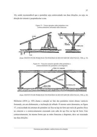 37
__________________________________________________________________________________________
Estruturas para telhados: análise técnica de soluções
16), sendo recomendável que o pontalete seja contraventado nas duas direções, ou seja, na
direção da vertente e perpendicular a esta.
Figura 15 – Terças apoiadas sobre pontaletes com
contraventamento utilizando mãos francesas
(fonte: INSTITUTO DE PESQUISAS TECNOLÓGICAS DO ESTADO DE SÃO PAULO, 1988, p. 19)
Figura 16 – Terça de cumeeira apoiada sobre pontaletes e
contraventamento dos pontaletes com diagonais
(fonte: INSTITUTO DE PESQUISAS TECNOLÓGICAS DO ESTADO DE SÃO PAULO, 1988, p. 20)
Moliterno (2010, p. 105) chama a atenção ao fato dos pontaletes terem alturas variáveis
formando, em um alinhamento, a inclinação do telhado. O mesmo autor demonstra, na figura
17, a necessidade da estrutura do pontalete ser fixa na laje de forro por meio de ganchos fixos
no concreto e o contraventamento executado com cabo de aço fixo na laje de forro. Este
contraventamento, da mesma forma que as mãos francesas e diagonais, deve ser executado
nas duas direções.
 