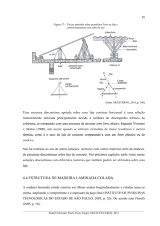 38
__________________________________________________________________________________________
Rafael Schneider Flach. Porto Alegre: DECIV/EE/UFRGS, 2012
Figura 17 – Terças apoiadas sobre pontaletes fixos na laje e
contraventamento com cabo de aço
(fonte: MOLITERNO, 2010, p. 106)
Uma estrutura descontínua apoiada sobre uma laje contínua horizontal é uma solução
rotineiramente utilizada principalmente devido à melhora do desempenho térmico da
cobertura, se comparado com uma estrutura de tesouras com forro abaixo. Segundo Vittorino
e Akutsu (2000), isto ocorre quando se utilizam elementos de maior resistência e inércia
térmica, como é o caso de laje de concreto comparando-a com um forro plástico ou de
madeira.
Não há restrição ao uso de outras soluções, inclusive com outros materiais além da madeira,
de estruturas descontínuas sobre laje de concreto. Nos próximos capítulos serão vistas outras
soluções descontínuas com diferentes materiais que também podem ser utilizados sobre uma
laje.
4.4 ESTRUTURA DE MADEIRA LAMINADA COLADA
A madeira laminada colada consiste em tábuas unidas longitudinalmente e coladas umas as
outras, ampliando o comprimento e a espessura da peça final (INSTITUTO DE PESQUISAS
TECNOLÓGICAS DO ESTADO DE SÃO PAULO, 2003, p. 20). De acordo com Fiorelli
(2005, p. 16):
 