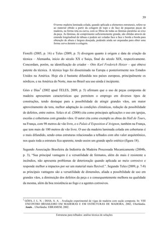 39
__________________________________________________________________________________________
Estruturas para telhados: análise técnica de soluções
O termo madeira laminada colada, quando aplicada a elementos estruturais, refere-se
ao material obtido a partir da colagem de topo e de face de pequenas peças de
madeira, na forma reta ou curva, com as fibras de todas as lâminas paralelas ao eixo
da peça. As lâminas, de comprimento suficientemente grande, são obtidas através de
emenda longitudinal de tábuas e podem ser coladas face a face e borda a borda para
obtenção de altura e largura desejada, podendo ainda ser arqueadas para obter uma
forma curva durante a colagem.
Fiorelli (2005, p. 16) e Teles (2009, p. 5) divergem quanto à origem e data de criação da
técnica – Alemanha, início do século XX e Suiça, final do século XIX, respectivamente.
Concordam, porém, na identificação do criador – Otto Karl Frederich Hetzer – que obteve
patente da técnica. A técnica logo foi disseminada na Europa e posteriormente nos Estados
Unidos na América. Hoje ela é bastante difundida nos países europeus, principalmente os
nórdicos, e na América do Norte, mas no Brasil seu uso ainda é incipiente.
Góes e Dias3
(2002 apud TELES, 2009, p. 5) afirmam que o uso de peças compostas de
madeira apresentam características que permitem o emprego em diversos tipos de
construções, tendo destaque para a possibilidade de atingir grandes vãos, um maior
aproveitamento da tora, melhor adaptação às condições climáticas, redução da possibilidade
de defeitos, entre outros. Szücs et al. (2008) cita como principais aplicações o uso em igrejas,
escolas e coberturas com grandes vãos. O autor cita como exemplo as obras do Hall de Tours,
na França, com 98 metros de vão livre, e o Palais d’Exposition d’Avignon, também na França,
que tem mais de 100 metros de vão livre. O uso da madeira laminada colada em coberturas é
o mais difundido, sendo estas estruturas relacionadas a telhados com alto valor arquitetônico,
nos quais toda a estrutura fica aparente, tendo assim um grande apelo estético (figura 18).
Segundo Associação Brasileira da Indústria da Madeira Processada Mecanicamente (2004b,
p. 3), “Sua principal vantagem é a versatilidade de formatos, além do mais é resistente a
incêndios, não apresenta problemas de deterioração quando aplicada ao meio corrosivo e
responde melhor a impactos por ser um material mais flexível.”. Segundo Teles (2009, p. 7-8)
as principais vantagens são a versatilidade de dimensões, aliada a possibilidade de uso em
grandes vãos, a diminuição dos defeitos da peça e a consequentemente melhora na qualidade
da mesma, além da boa resistência ao fogo e a agentes corrosivos.
3
GÓES, J. L. N. ; DIAS, A. A. . Avaliação experimental de vigas de madeira com seção composta. In: VIII
ENCONTRO BRASILEIRO EM MADEIRAS E EM ESTRUTURAS DE MADEIRA, 2002, Uberlândia.
Anais... Uberlândia: EBRAMEM, 2002.
 