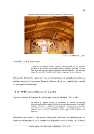 40
__________________________________________________________________________________________
Rafael Schneider Flach. Porto Alegre: DECIV/EE/UFRGS, 2012
Figura 18 – Igreja com estrutura do telhado de madeira laminada colada
(fonte: TECMAMADEIRA, 2012)
Scücz et al. (2008, p. 169) cita que:
A produção de elementos de MLC [madeira laminada colada] de alta qualidade
necessita de uma indústria especialmente organizada para tal finalidade. Por outro
lado, desde que não sejam muitos os elementos a serem produzidos e que não sejam
de grandes dimensões, é também possível a sua composição de forma artesanal.
Dependendo do tamanho e peso das peças, a montagem pode ser realizada com auxilio de
equipamentos ou de forma manual. Em geral, utiliza-se mão de obra especializada e treinada
na montagem destas estruturas.
4.5 ESTRUTURA CONTÍNUA COM PAINÉIS
Segundo o Instituto de Pesquisas Tecnológicas do Estado de São Paulo (2003, p. 17):
Os painéis de madeira surgiram da necessidade de amenizar as variações
dimensionais da madeira maciça, diminuir seu peso e custo e manter as propriedades
isolantes, térmicas e acústicas. Adicionalmente, suprem uma necessidade
reconhecida no uso da madeira serrada e ampliam a sua superfície útil, através da
expansão de uma de suas dimensões (a largura), para, assim, otimizar a sua
aplicação.
Os painéis mais comuns e com grande utilização na construção civil principalmente em
formas de concreto armado são os compensados. Surgiram no início do século XX e tiveram o
 
