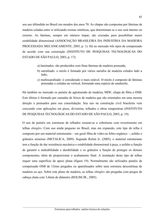 41
__________________________________________________________________________________________
Estruturas para telhados: análise técnica de soluções
seu uso difundido no Brasil em meados dos anos 70. As chapas são compostas por lâminas de
madeira coladas entre si utilizando resinas sintéticas, que determinam se o uso será interno ou
externo. As lâminas, sempre em número ímpar, são cruzadas para possibilitar maior
estabilidade dimensional (ASSOCIAÇÃO BRASILEIRA DA INDUSTRIA DA MADEIRA
PROCESSADA MECANICAMENTE, 2003, p. 1). Há no mercado três tipos de compensado
de acordo com sua construção (INSTITUTO DE PESQUISAS TECNOLÓGICAS DO
ESTADO DE SÃO PAULO, 2003, p. 17):
a) laminados: são produzidos com finas lâminas de madeira prensada;
b) sarrafeado: o miolo é formado por vários sarrafos de madeira colados lado a
lado;
c) multissarafeado: é considerado o mais estável. O miolo é composto de lâminas
prensadas e coladas na vertical, formando uma espécie de sanduiche.
Há também no mercado os painéis de aglomerado de madeira, MDF, chapa de fibra e OSB.
Este último é formado por camadas de feixes de madeira que são orientados em uma mesma
direção e prensados para sua consolidação. Seu uso na construção civil brasileira vem
crescendo com aplicações em pisos, divisórias, telhados e obras temporárias (INSTITUTO
DE PESQUISAS TECNOLÓGICAS DO ESTADO DE SÃO PAULO, 2003, p. 19).
O uso de painéis em estruturas de telhados resume-se a coberturas com revestimento em
telhas shingles. Com uso ainda pequeno no Brasil, mas em expansão, este tipo de telha é
composto por um material estruturante – em geral fibra de vidro ou feltro orgânico –, asfalto e
grânulos minerais (METALICA, 2009). Segundo Rolim Jr. (2005), o material estruturante
tem a função de dar resistência mecânica e estabilidade dimensional à peça, o asfalto a função
de garantir a maleabilidade e durabilidade e os grânulos a função de proteger os demais
componentes, além de proporcionar o acabamento final. A instalação deste tipo de telhas
requer uma superfície de apoio plana (figura 19). Normalmente são utilizados painéis de
compensado OSB de 12mm pregados ou aparafusados sobre uma estrutura descontínua de
madeira ou aço. Sobre este plano de madeira, as telhas shingles são pregadas com pregos de
cabeça chata com 3,4mm de diâmetro (ROLIM JR., 2005).
 