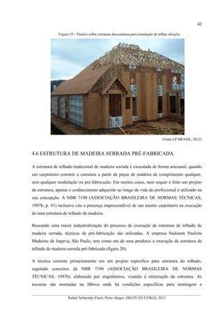 42
__________________________________________________________________________________________
Rafael Schneider Flach. Porto Alegre: DECIV/EE/UFRGS, 2012
Figura 19 – Painéis sobre estrutura descontínua para instalação de telhas shingles
(fonte:LP BRASIL, 2012)
4.6 ESTRUTURA DE MADEIRA SERRADA PRÉ-FABRICADA
A estrutura de telhado tradicional de madeira serrada é executada de forma artesanal, quando
um carpinteiro constrói a estrutura a partir de peças de madeira de comprimento qualquer,
sem qualquer modulação ou pré-fabricação. Em muitos casos, nem sequer é feito um projeto
da estrutura, apenas o conhecimento adquirido ao longo da vida do profissional é utilizado na
sua concepção. A NBR 7190 (ASSOCIAÇÃO BRASILEIRA DE NORMAS TÉCNICAS,
1997b, p. 41) inclusive cita a presença imprescindível de um mestre carpinteiro na execução
de uma estrutura de telhado de madeira.
Buscando uma maior industrialização do processo de execução de estrutura de telhado de
madeira serrada, técnicas de pré-fabricação são utilizadas. A empresa Sudoeste Paulista
Madeiras de Itapeva, São Paulo, tem como um de seus produtos a execução de estrutura de
telhado de madeira serrada pré-fabricada (figura 20).
A técnica consiste primeiramente em um projeto específico para estrutura do telhado,
seguindo conceitos da NBR 7190 (ASSOCIAÇÃO BRASILEIRA DE NORMAS
TÉCNICAS, 1997b), elaborado por engenheiros, visando à otimização da estrutura. As
tesouras são montadas na fábrica onde há condições específicas para montagem e
 
