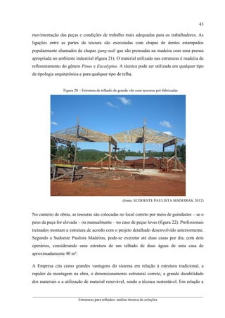 43
__________________________________________________________________________________________
Estruturas para telhados: análise técnica de soluções
movimentação das peças e condições de trabalho mais adequadas para os trabalhadores. As
ligações entre as partes da tesoura são executadas com chapas de dentes estampados
popularmente chamados de chapas gang-nail que são prensadas na madeira com uma prensa
apropriada no ambiente industrial (figura 21). O material utilizado nas estruturas é madeira de
reflorestamento do gênero Pinus e Eucalyptus. A técnica pode ser utilizada em qualquer tipo
de tipologia arquitetônica e para qualquer tipo de telha.
Figura 20 – Estrutura de telhado de grande vão com tesouras pré-fabricadas
(fonte: SUDOESTE PAULISTA MADEIRAS, 2012)
No canteiro de obras, as tesouras são colocadas no local correto por meio de guindastes – se o
peso da peça for elevada – ou manualmente – no caso de peças leves (figura 22). Profissionais
treinados montam a estrutura de acordo com o projeto detalhado desenvolvido anteriormente.
Segundo a Sudoeste Paulista Madeiras, pode-se executar até duas casas por dia, com dois
operários, considerando uma estrutura de um telhado de duas águas de uma casa de
aproximadamente 40 m².
A Empresa cita como grandes vantagens do sistema em relação à estrutura tradicional, a
rapidez da montagem na obra, o dimensionamento estrutural correto, a grande durabilidade
dos materiais e a utilização de material renovável, sendo a técnica sustentável. Em relação a
 