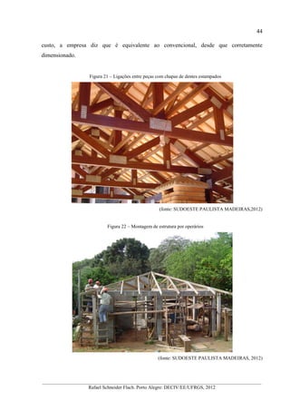 44
__________________________________________________________________________________________
Rafael Schneider Flach. Porto Alegre: DECIV/EE/UFRGS, 2012
custo, a empresa diz que é equivalente ao convencional, desde que corretamente
dimensionado.
Figura 21 – Ligações entre peças com chapas de dentes estampados
(fonte: SUDOESTE PAULISTA MADEIRAS,2012)
Figura 22 – Montagem de estrutura por operários
(fonte: SUDOESTE PAULISTA MADEIRAS, 2012)
 
