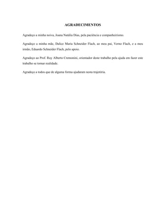 AGRADECIMENTOS
Agradeço a minha noiva, Joana Natália Dias, pela paciência e companheirismo.
Agradeço a minha mãe, Dalice Maria Schneider Flach, ao meu pai, Verno Flach, e a meu
irmão, Eduardo Schneider Flach, pelo apoio.
Agradeço ao Prof. Ruy Alberto Cremonini, orientador deste trabalho pela ajuda em fazer este
trabalho se tornar realidade.
Agradeço a todos que de alguma forma ajudaram nesta trajetória.
 