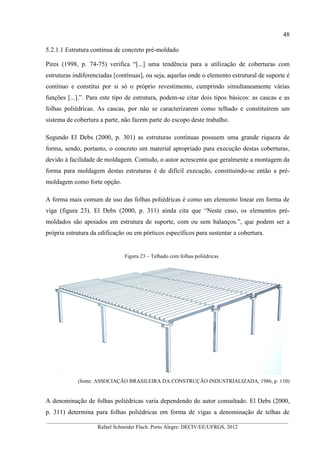 48
__________________________________________________________________________________________
Rafael Schneider Flach. Porto Alegre: DECIV/EE/UFRGS, 2012
5.2.1.1 Estrutura contínua de concreto pré-moldado
Pires (1998, p. 74-75) verifica “[...] uma tendência para a utilização de coberturas com
estruturas indiferenciadas [contínuas], ou seja, aquelas onde o elemento estrutural de suporte é
contínuo e constitui por si só o próprio revestimento, cumprindo simultaneamente várias
funções [...].”. Para este tipo de estrutura, podem-se citar dois tipos básicos: as cascas e as
folhas poliédricas. As cascas, por não se caracterizarem como telhado e constituírem um
sistema de cobertura a parte, não fazem parte do escopo deste trabalho.
Segundo El Debs (2000, p. 301) as estruturas contínuas possuem uma grande riqueza de
forma, sendo, portanto, o concreto um material apropriado para execução destas coberturas,
devido à facilidade de moldagem. Contudo, o autor acrescenta que geralmente a montagem da
forma para moldagem destas estruturas é de difícil execução, constituindo-se então a pré-
moldagem como forte opção.
A forma mais comum de uso das folhas poliédricas é como um elemento linear em forma de
viga (figura 23). El Debs (2000, p. 311) ainda cita que “Neste caso, os elementos pré-
moldados são apoiados em estrutura de suporte, com ou sem balanços.”, que podem ser a
própria estrutura da edificação ou em pórticos específicos para sustentar a cobertura.
Figura 23 – Telhado com folhas poliédricas
(fonte: ASSOCIAÇÃO BRASILEIRA DA CONSTRUÇÃO INDUSTRIALIZADA, 1986, p. 110)
A denominação de folhas poliédricas varia dependendo do autor consultado. El Debs (2000,
p. 311) determina para folhas poliédricas em forma de vigas a denominação de telhas de
 