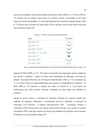 49
__________________________________________________________________________________________
Estruturas para telhados: análise técnica de soluções
concreto pré-moldado, mesma denominação utilizada por Melo (2004, p. 117). Pires (1998, p.
75), nomeia este de solução como painéis de concreto armado e protendido ou até como
cascas de concreto protendidas. Já Associação Brasileira de Construção Industrializada (1986,
p. 77) chama estes elementos de vigas-telhas. Há no mercado várias seções transversais para
estes elementos (figura 24).
Figura 24 – Seções comerciais de folhas poliédricas
(fonte: ASSOCIAÇÃO BRASILEIRA DA CONSTRUÇÃO INDUSTRIALIZADA, 1986, p. 78)
Segundo El Debs (2000, p. 311), “Em geral, os elementos são empregados apenas justapostos
para formar a cobertura.”. Porém isto pode variar dependendo do fabricante e da forma do
telhado. Associação Brasileira da Construção Industrializada (1986, p. 77) recomenda que
“[...] as juntas devem ser impermeabilizadas para garantir a estanqueidade da cobertura.”. Já
Melo (2004, p. 117) descreve a solução com seção no formato W “[...] que devem ser
solidarizadas, por solda, quando montadas, formando um pano rígido que trabalha em
conjunto.”.
Apesar de pouco comum, a utilização de estruturas contínuas de concreto armado pré-
moldado em pequenas edificações é tecnicamente possível e praticada no mercado da
construção civil brasileira. A empresa mato-grossense APS – Tecnologia, Projetos e
Consultoria (2012) desenvolveu um sistema denominado EcoLaje, com registro de patente
solicitada no INPI, onde lajes maciças de concreto pré-moldado são utilizadas como estruturas
de telhados em casas populares (figura 25).
 
